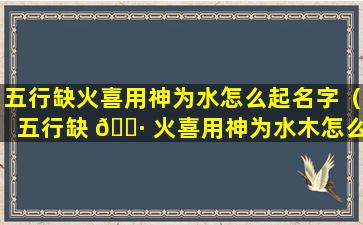 五行缺火喜用神为水怎么起名字（五行缺 🌷 火喜用神为水木怎么取名）